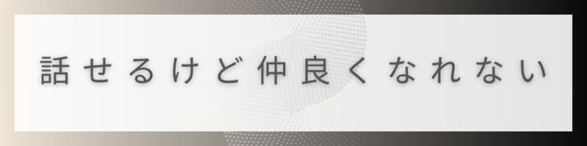 なぜ話せるけど仲良くなれないのか?