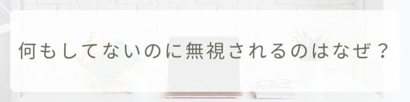 何もしてないのに無視されるのはなぜ？