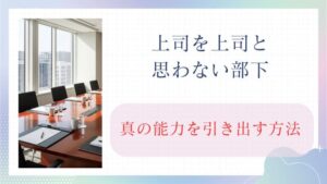 上司を上司と思わない部下の真の能力を引き出す方法。まずは180度違う見方を！
